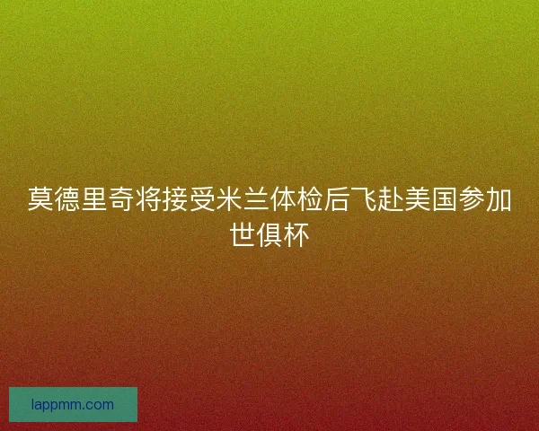 莫德里奇将接受米兰体检后飞赴美国参加世俱杯