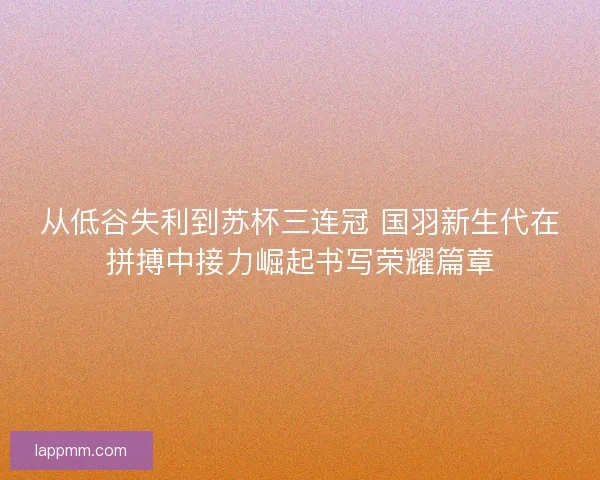 从低谷失利到苏杯三连冠 国羽新生代在拼搏中接力崛起书写荣耀篇章