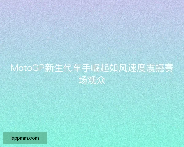 MotoGP新生代车手崛起如风速度震撼赛场观众